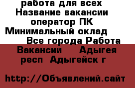 работа для всех › Название вакансии ­ оператор ПК › Минимальный оклад ­ 15 000 - Все города Работа » Вакансии   . Адыгея респ.,Адыгейск г.